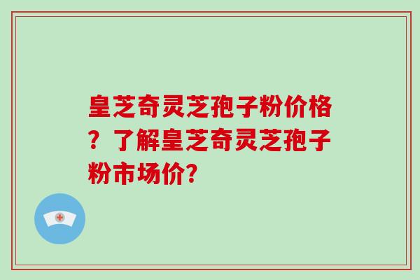 皇芝奇灵芝孢子粉价格？了解皇芝奇灵芝孢子粉市场价？