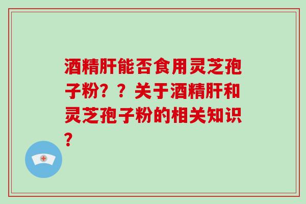 酒精肝能否食用灵芝孢子粉？？关于酒精肝和灵芝孢子粉的相关知识？