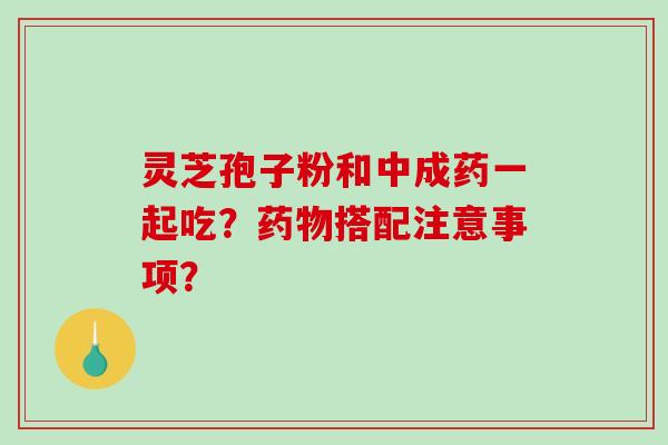 灵芝孢子粉和中成药一起吃？药物搭配注意事项？