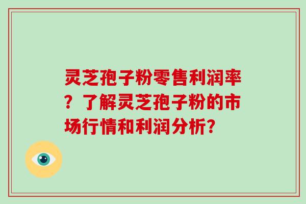 灵芝孢子粉零售利润率？了解灵芝孢子粉的市场行情和利润分析？