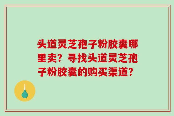 头道灵芝孢子粉胶囊哪里卖？寻找头道灵芝孢子粉胶囊的购买渠道？