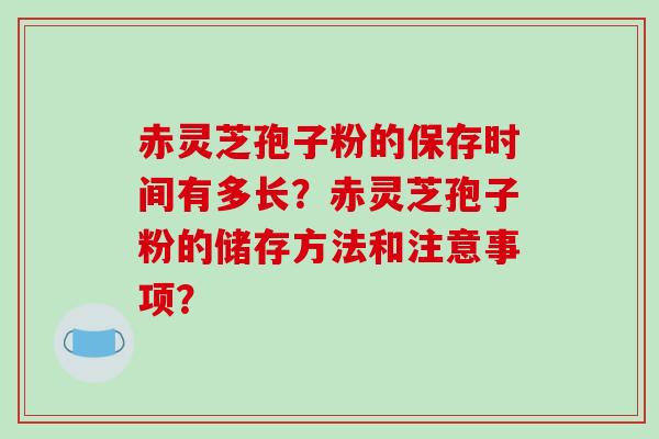 赤灵芝孢子粉的保存时间有多长？赤灵芝孢子粉的储存方法和注意事项？