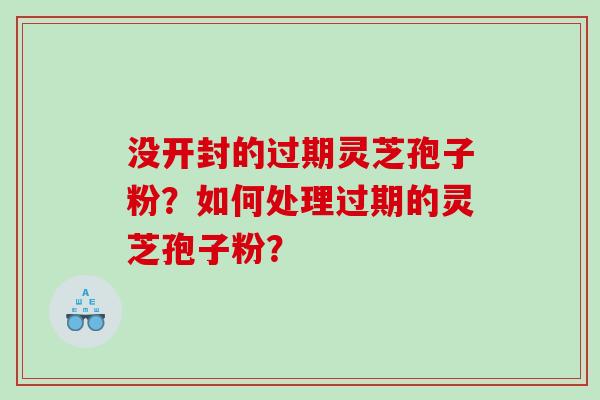 没开封的过期灵芝孢子粉？如何处理过期的灵芝孢子粉？