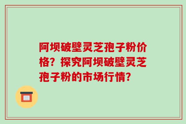 阿坝破壁灵芝孢子粉价格？探究阿坝破壁灵芝孢子粉的市场行情？