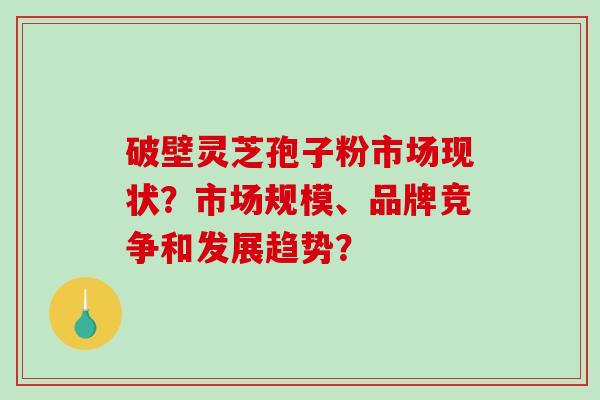 破壁灵芝孢子粉市场现状？市场规模、品牌竞争和发展趋势？