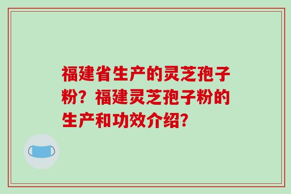 福建省生产的灵芝孢子粉？福建灵芝孢子粉的生产和功效介绍？