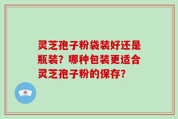 灵芝孢子粉袋装好还是瓶装？哪种包装更适合灵芝孢子粉的保存？