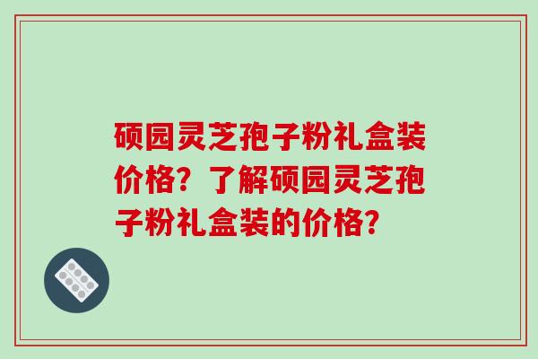硕园灵芝孢子粉礼盒装价格？了解硕园灵芝孢子粉礼盒装的价格？