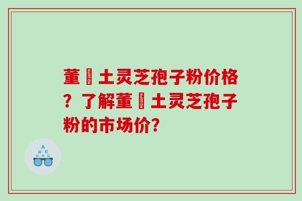 董愽土灵芝孢子粉价格？了解董愽土灵芝孢子粉的市场价？