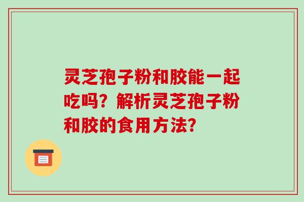 灵芝孢子粉和胶能一起吃吗？解析灵芝孢子粉和胶的食用方法？