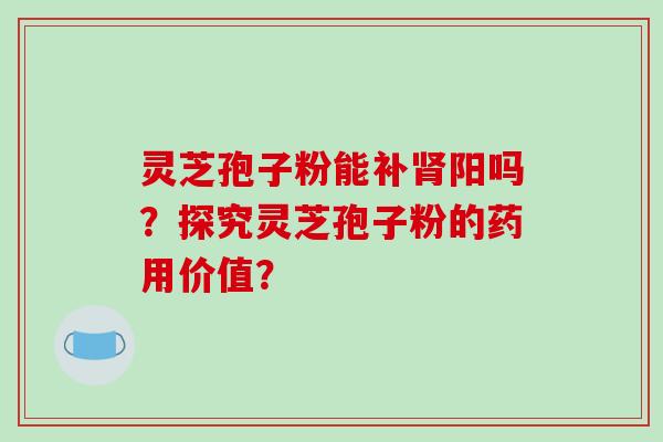 灵芝孢子粉能补肾阳吗？探究灵芝孢子粉的药用价值？