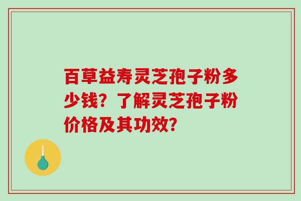 百草益寿灵芝孢子粉多少钱？了解灵芝孢子粉价格及其功效？