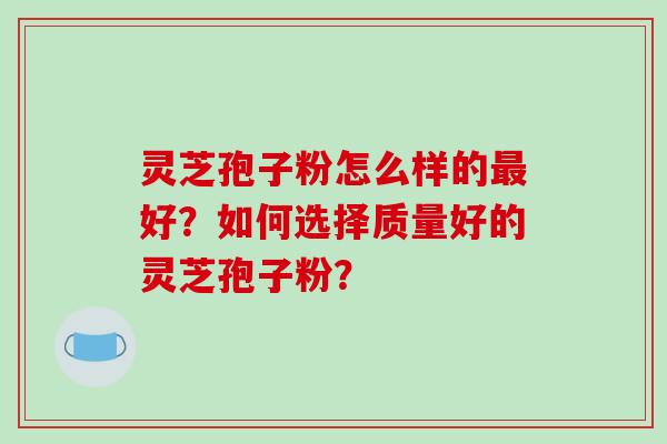 灵芝孢子粉怎么样的好？如何选择质量好的灵芝孢子粉？