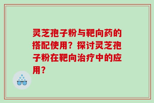 灵芝孢子粉与靶向药的搭配使用？探讨灵芝孢子粉在靶向治疗中的应用？