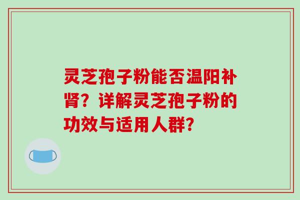 灵芝孢子粉能否温阳补肾？详解灵芝孢子粉的功效与适用人群？