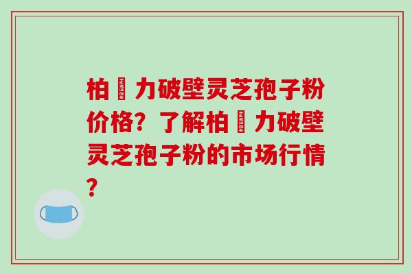 柏維力破壁灵芝孢子粉价格？了解柏維力破壁灵芝孢子粉的市场行情？