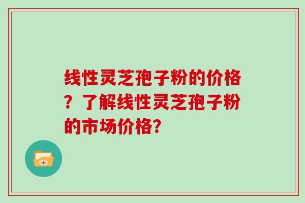 线性灵芝孢子粉的价格？了解线性灵芝孢子粉的市场价格？