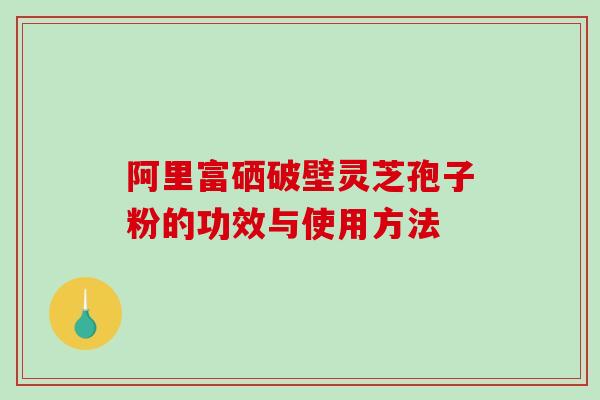 阿里富硒破壁灵芝孢子粉的功效与使用方法