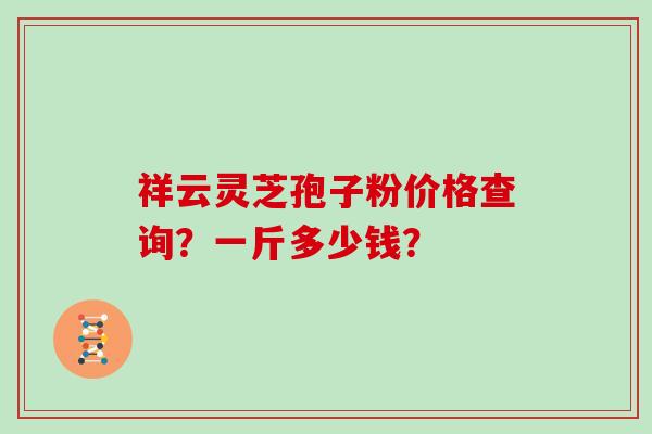 祥云灵芝孢子粉价格查询？一斤多少钱？