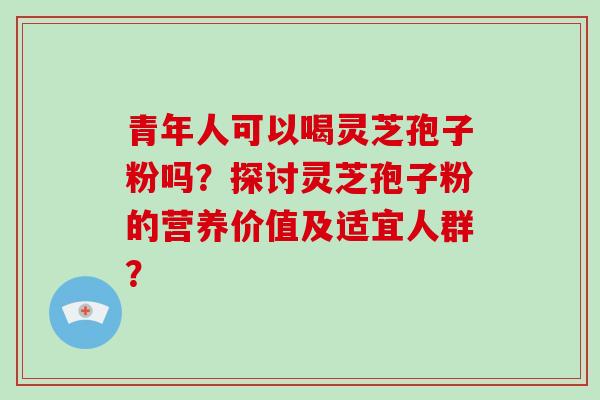 青年人可以喝灵芝孢子粉吗？探讨灵芝孢子粉的营养价值及适宜人群？