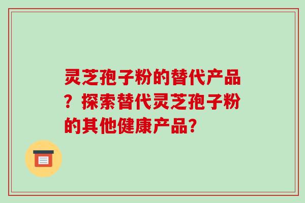 灵芝孢子粉的替代产品？探索替代灵芝孢子粉的其他健康产品？