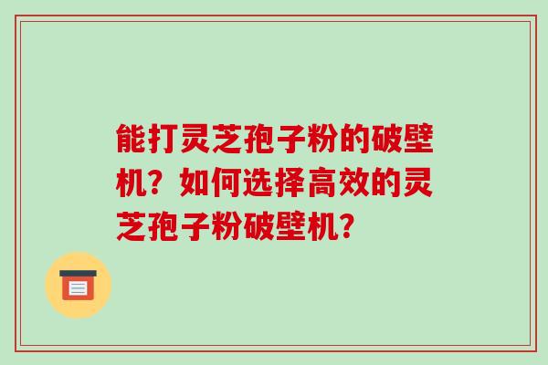 能打灵芝孢子粉的破壁机？如何选择高效的灵芝孢子粉破壁机？