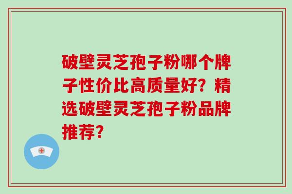 破壁灵芝孢子粉哪个牌子性价比高质量好？精选破壁灵芝孢子粉品牌推荐？