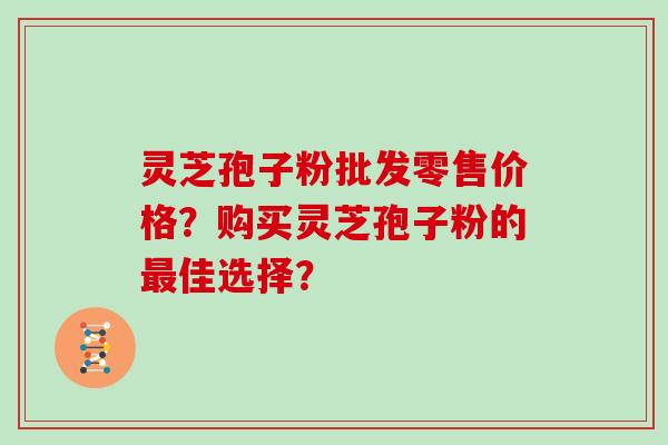 灵芝孢子粉批发零售价格？购买灵芝孢子粉的最佳选择？