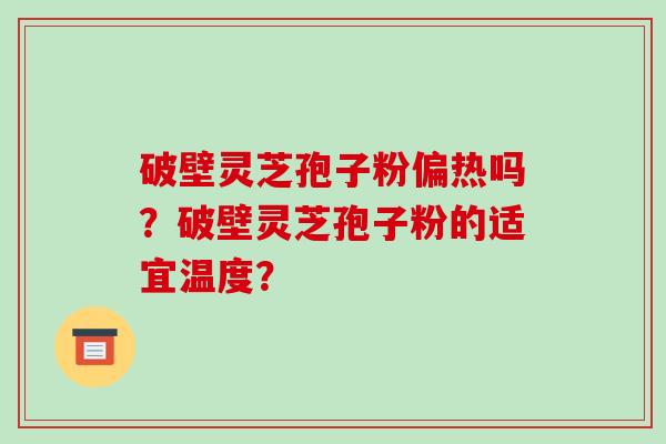 破壁灵芝孢子粉偏热吗？破壁灵芝孢子粉的适宜温度？