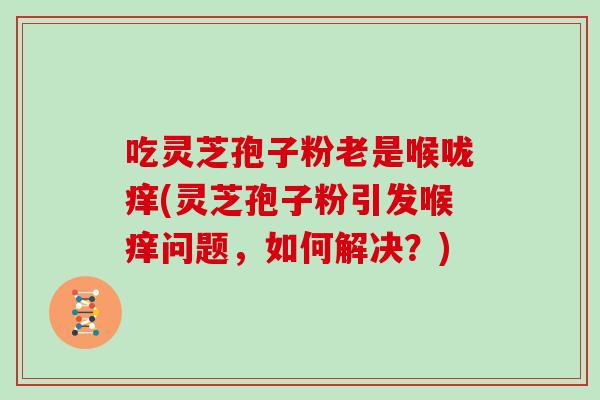 吃灵芝孢子粉老是喉咙痒(灵芝孢子粉引发喉痒问题，如何解决？)