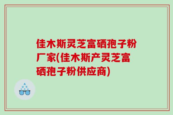 佳木斯灵芝富硒孢子粉厂家(佳木斯产灵芝富硒孢子粉供应商)