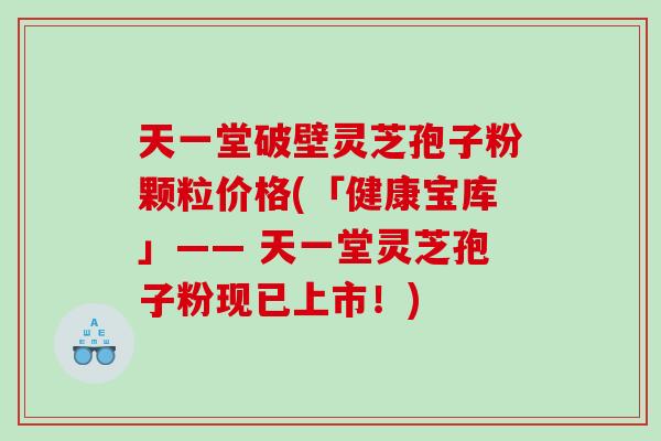 天一堂破壁灵芝孢子粉颗粒价格(「健康宝库」—— 天一堂灵芝孢子粉现已上市！)