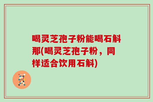 喝灵芝孢子粉能喝石斛那(喝灵芝孢子粉，同样适合饮用石斛)