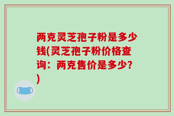 两克灵芝孢子粉是多少钱(灵芝孢子粉价格查询：两克售价是多少？)