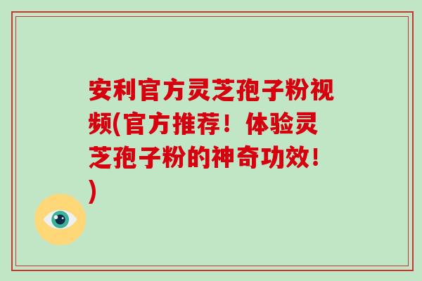 安利官方灵芝孢子粉视频(官方推荐！体验灵芝孢子粉的神奇功效！)