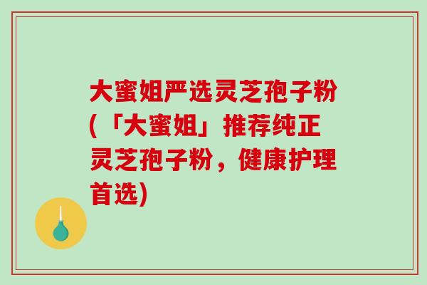 大蜜姐严选灵芝孢子粉(「大蜜姐」推荐纯正灵芝孢子粉，健康护理首选)