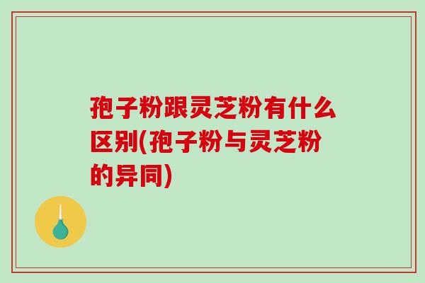 孢子粉跟灵芝粉有什么区别(孢子粉与灵芝粉的异同)
