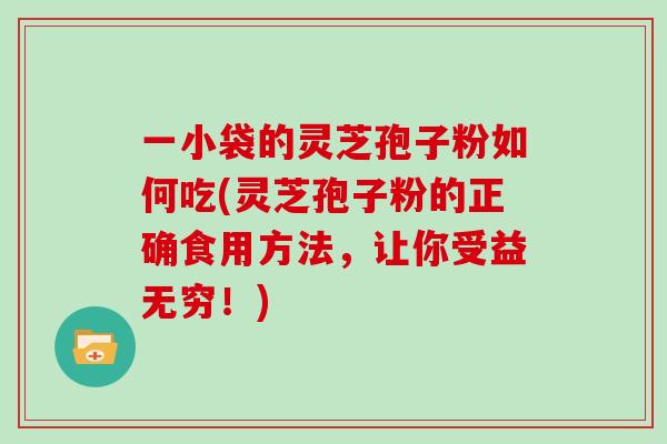 一小袋的灵芝孢子粉如何吃(灵芝孢子粉的正确食用方法，让你受益无穷！)