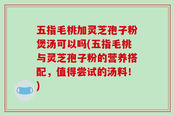 五指毛桃加灵芝孢子粉煲汤可以吗(五指毛桃与灵芝孢子粉的营养搭配，值得尝试的汤料！)
