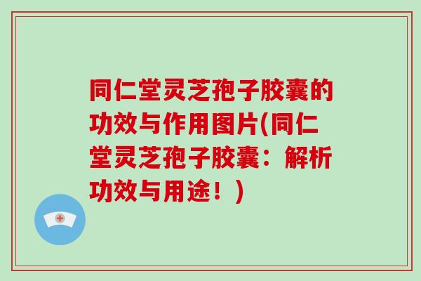同仁堂灵芝孢子胶囊的功效与作用图片(同仁堂灵芝孢子胶囊：解析功效与用途！)