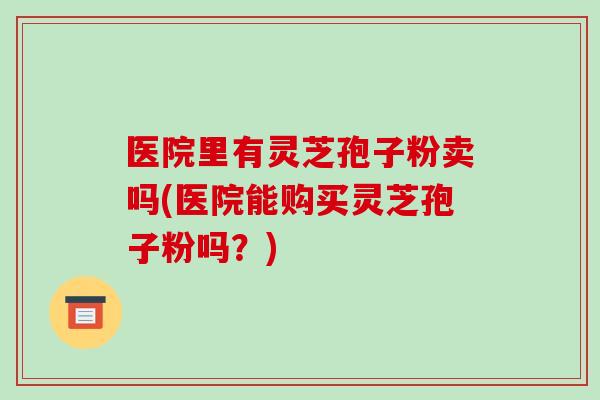 医院里有灵芝孢子粉卖吗(医院能购买灵芝孢子粉吗？)
