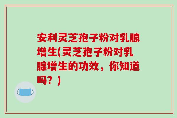 安利灵芝孢子粉对乳腺增生(灵芝孢子粉对乳腺增生的功效，你知道吗？)