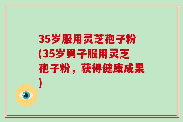 35岁服用灵芝孢子粉(35岁男子服用灵芝孢子粉,获得健康成果) 35岁服用灵芝孢子粉(35岁男子服用灵芝孢子粉,获得健康成果)
