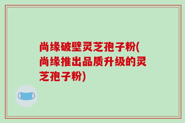 尚缘破壁灵芝孢子粉(尚缘推出品质升级的灵芝孢子粉) 尚缘破壁灵芝孢子粉(尚缘推出品质升级的灵芝孢子粉)