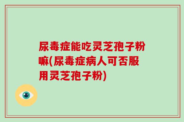 尿毒症能吃灵芝孢子粉嘛(尿毒症人可否服用灵芝孢子粉)