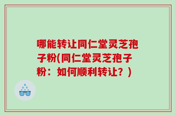 哪能转让同仁堂灵芝孢子粉(同仁堂灵芝孢子粉:如何顺利转让?) 哪能转让同仁堂灵芝孢子粉(同仁堂灵芝孢子粉:如何顺利转让?)