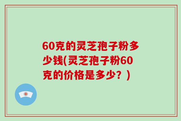 60克的灵芝孢子粉多少钱(灵芝孢子粉60克的价格是多少？)