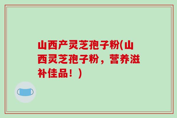 山西产灵芝孢子粉(山西灵芝孢子粉，营养滋补佳品！)