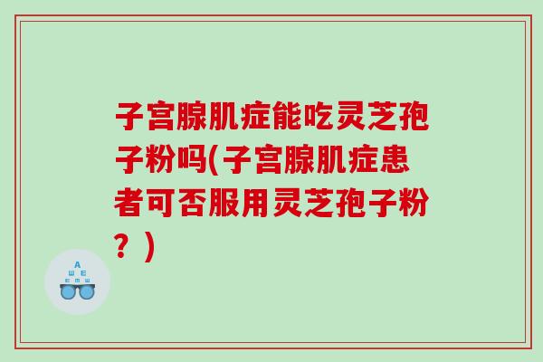 子宫腺肌症能吃灵芝孢子粉吗(子宫腺肌症患者可否服用灵芝孢子粉?) 子宫腺肌症能吃灵芝孢子粉吗(子宫腺肌症患者可否服用灵芝孢子粉?)