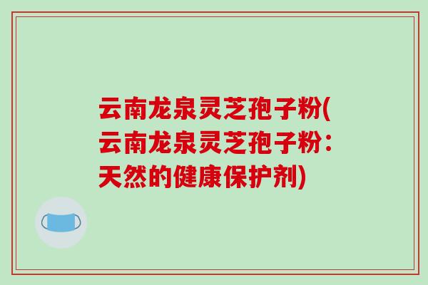 云南龙泉灵芝孢子粉(云南龙泉灵芝孢子粉：天然的健康保护剂)